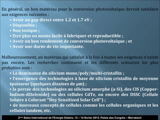 En général, un bon matériau pour la conversion photovoltaïque devrait satisfaire
aux exigences suivantes :
    • Avoir un gap direct entre 1.2 et 1.7 eV ;
    • Disponible ;
    • Non toxique ;
    • Etre plus ou moins facile à fabriquer et reproductible ;
    • Avoir un bon rendement de conversion photovoltaïque ; et
    • Avoir une durée de vie importante.

Malheureusement, un matériau qui satisfait à la fois à toutes ses exigences n’existe
pas encore. Les recherches continuent et les différents scénarios les plus
probables sont :
    • La dominance du silicium mono/poly/multi-cristallin ;
    • l’émergence des technologies à base de silicium cristallin de moyenne
    épaisseur (quelques dizaines de µm) ;
    • la percée des technologies au silicium amorphe (a-Si), des CIS (Copper-
    Indium-diSelenide) ou des cellules CdTe, ou encore des DSSC (Cellule
    Solaire à Colorant ‘’Dey Sensitized Solar Cell’’) ;
    • de nouveaux concepts de cellules comme les cellules organiques et les
    cellules tandem, etc.
                                                                                                              4
        2ème Salon International de l'Energie Solaire, 13 – 14 février 2013, Palais des Congrès – Marrakech
 