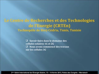 Le Centre de Recherches et des Technologies
            de l’Energie (CRTEn)
           Technopôle de Borj-Cédria, Tunis, Tunisie


                      Savoir-faire dans le domaine des
                     cellules solaires 1G et 2G
                      Nous avons commencé des travaux
                     sur les cellules 3G




   2ème Salon International de l'Energie Solaire, 13 – 14 février 2013, Palais des Congrès – Marrakech
 