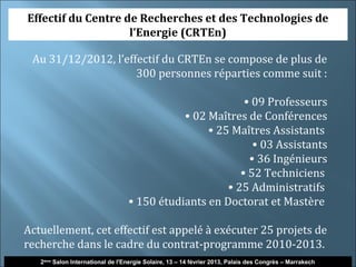 Effectif du Centre de Recherches et des Technologies de
                    l’Energie (CRTEn)

 Au 31/12/2012, l’effectif du CRTEn se compose de plus de
                     300 personnes réparties comme suit :

                                                          • 09 Professeurs
                                             • 02 Maîtres de Conférences
                                                  • 25 Maîtres Assistants
                                                            • 03 Assistants
                                                           • 36 Ingénieurs
                                                         • 52 Techniciens
                                                      • 25 Administratifs
                                  • 150 étudiants en Doctorat et Mastère

Actuellement, cet effectif est appelé à exécuter 25 projets de
recherche dans le cadre du contrat-programme 2010-2013.
   2ème Salon International de l'Energie Solaire, 13 – 14 février 2013, Palais des Congrès – Marrakech
 