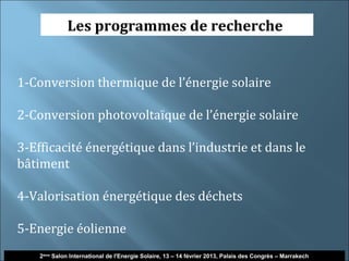 Les programmes de recherche


1-Conversion thermique de l’énergie solaire

2-Conversion photovoltaïque de l’énergie solaire

3-Efficacité énergétique dans l’industrie et dans le
bâtiment

4-Valorisation énergétique des déchets

5-Energie éolienne
    2ème Salon International de l'Energie Solaire, 13 – 14 février 2013, Palais des Congrès – Marrakech
 