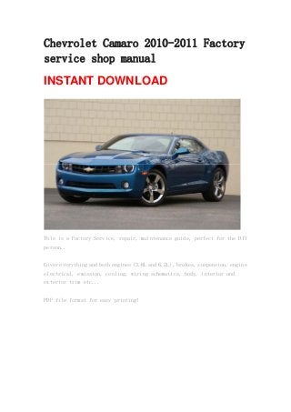 Chevrolet Camaro 2010-2011 Factory
service shop manual
INSTANT DOWNLOAD
This is a Factory Service, repair, maintenance guide, perfect for the DIY
person..
Cover everything and both engines (3.6L and 6.2L), brakes, suspension, engine
electrical, emission, cooling, wiring schematics, body, interior and
exterior trim etc...
PDF file format for easy printing!
 
