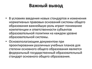 Важный вывод
• В условиях введения новых стандартов и изменения
нормативных правовых оснований системы общего
образования важнейшую роль играет понимание
компетенции и ответственности субъектов
образовательной политики на каждом уровне
образовательной системы.
• Основополагающим документом при
проектировании различных учебных планов для
степени основного общего образования является
федеральный государственный образовательный
стандарт основного общего образования.
 