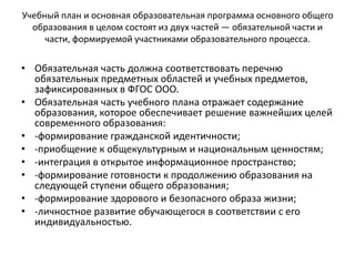 Учебный план и основная образовательная программа основного общего
образования в целом состоят из двух частей — обязательной части и
части, формируемой участниками образовательного процесса.
• Обязательная часть должна соответствовать перечню
обязательных предметных областей и учебных предметов,
зафиксированных в ФГОС ООО.
• Обязательная часть учебного плана отражает содержание
образования, которое обеспечивает решение важнейших целей
современного образования:
• -формирование гражданской идентичности;
• -приобщение к общекультурным и национальным ценностям;
• -интеграция в открытое информационное пространство;
• -формирование готовности к продолжению образования на
следующей ступени общего образования;
• -формирование здорового и безопасного образа жизни;
• -личностное развитие обучающегося в соответствии с его
индивидуальностью.
 