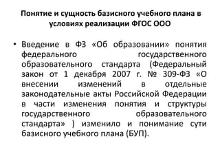 Понятие и сущность базисного учебного плана в
условиях реализации ФГОС ООО
• Введение в ФЗ «Об образовании» понятия
федерального государственного
образовательного стандарта (Федеральный
закон от 1 декабря 2007 г. № 309-ФЗ «О
внесении изменений в отдельные
законодательные акты Российской Федерации
в части изменения понятия и структуры
государственного образовательного
стандарта» ) изменило и понимание сути
базисного учебного плана (БУП).
 