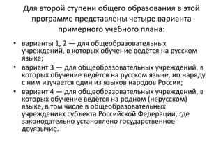 Для второй ступени общего образования в этой
программе представлены четыре варианта
примерного учебного плана:
• варианты 1, 2 — для общеобразовательных
учреждений, в которых обучение ведётся на русском
языке;
• вариант 3 — для общеобразовательных учреждений, в
которых обучение ведётся на русском языке, но наряду
с ним изучается один из языков народов России;
• вариант 4 — для общеобразовательных учреждений, в
которых обучение ведётся на родном (нерусском)
языке, в том числе в общеобразовательных
учреждениях субъекта Российской Федерации, где
законодательно установлено государственное
двуязычие.
 