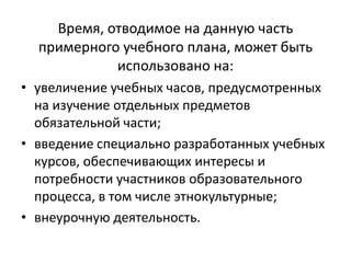 Время, отводимое на данную часть
примерного учебного плана, может быть
использовано на:
• увеличение учебных часов, предусмотренных
на изучение отдельных предметов
обязательной части;
• введение специально разработанных учебных
курсов, обеспечивающих интересы и
потребности участников образовательного
процесса, в том числе этнокультурные;
• внеурочную деятельность.
 