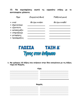 8. Να συμπληρώσεις τις προτάσεις με –τε ή –ται.
 Προς το τέλος του παιχνιδιού η αγωνία των θεατών κορυφώνε……….
 Να αναφέρε……… το πρόβλημά σας στο διευθυντή.
 Στο κείμενο δεν αναφέρε……… τίποτα τέτοιο.
 Το τρένο που τρέχε……… να προλάβε………… κατευθύνε……….. στο σταθμό.
 Δε γίνε……… να περιμένε……….. αποτελέσματα χωρίς να προσπαθεί……….
 Η μέση μου πιάνε………. όταν είμαι πολλή ώρα καθιστή.
9. Γράψε τους ρηματικούς τύπους των ρημάτων της παρένθεσης, στο
ίδιο πρόσωπο και στον ίδιο αριθμό της οριστικής.
(τεντώνουμε, χάνεις, ζαλίζεσαι, ποτίζω, σκάβουν, πληρώνει,
διορθώνουμε)
Ενεργητικός
αόριστος
Ενεργητικός
Συντελεσμ. Μελλ.
Παθητικός
αόριστος
Παθητικός
Συντελεσμ. Μελλ.
___________ ______________ ___________ _____________
___________ ______________ ___________ _____________
___________ ______________ ___________ _____________
___________ ______________ ___________ _____________
___________ ______________ ___________ _____________
___________ ______________ ___________ _____________
___________ ______________ ___________ _____________
10. Να συμπληρώσεις σωστά τις παρακάτω στήλες με το
συντελεσμένο μέλλοντα.
Ρήμα Ενεργητική Φωνή Παθητική φωνή
 κινώ θα έχω κινήσει θα έχω κινηθεί
 σημειώνουμε _______________ __________________
 εξαντλείτε _______________ __________________
 κατασκευάζει _______________ __________________
 επηρεάζουμε _______________ __________________
 μεταφέρεις _______________ __________________
 προσαρμόζεις _______________ __________________
 