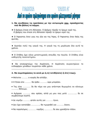 Οι λέξεις χέρι και ύδωρ(=νερό) εμφανίζουν διαφορετική μορφή όταν
σχηματίζουν παράγωγες λέξεις και διαφορετική όταν σχηματίζουν
σύνθετες.
3. Να συμπληρώσεις τα κενά των λέξεων και να τονίσεις όπου χρειάζεται.
● χέρι  χερ- ή χειρ
 …………..άκι  ………….ούκλα
 …………..ούλι  ………….ουργός
 …………..λαβή  ………….φρενο
 …………..νομίες  ………….αψία
 …………..γραφο  ………….κροτώ
● ύδωρ (=νερό)  υδρ- ή υδατ-
 …………..ατμός  …………..οχόος
 …………..όγειος  …………..ευση
 …………..όβιος  …………..αυλικός
 εν………….είο  …………..αγωγείο
 …………..ογόνο  …………..ινος
1. Να συνδέσεις τις προτάσεις με την αντωνυμία που, προσέχοντας
πού θα βάλεις το κόμμα.
 Ο βράχος έπεσε στη θάλασσα. Ο βράχος τάραξε τα ήρεμα νερά της.
Ο βράχος που έπεσε στη θάλασσα τάραξε τα ήρεμα νερά της.
 Ο Ήφαιστος ήταν γιος του Δία και της Ήρας. Ο Ήφαιστος ήταν θεός της
φωτιάς.
___________________________________________________________
 Αγαπάει πολύ της γιαγιά της. Η γιαγιά της τη μεγάλωσε όλα αυτά τα
χρόνια.
___________________________________________________________
 