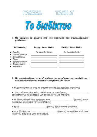  Να σκάβε……… πιο συχνά τον κήπο. Τι πιστεύε…….., ότι σκάβε……….. από
μόνος του;
 Προχωρήσ………. στο διάδρομο και μη στέκεσ………. μπροστά στην πόρτα,
γιατί ενοχλεί……… τους επιβάτες.
 Δε χρειάζε……… να τον χαϊδεύε……… και να του κάνε……. όλα τα χατίρια.
Φαίνε……. άλλωστε ότι του έχε…….. μεγάλη αδυναμία.
6. Να συμπληρώσεις σωστά γράφοντας ε ή αι.
Όταν μεγαλώσετ……. θα διαλέξετ……. κάποιο επάγγελμα. Ο Θωμάς, ο
αδερφός μου, ονειρεύετ……. να γίνει αρχαιολόγος. Αν κι εσείς ονειρεύεστ…..
να γίνετ…… αρχαιολόγος, να ξέρετ…… ότι μέσα στη γη και τη θάλασσα της
Ελλάδας υπάρχουν ακόμα πολλοί θησαυροί. Άλλωστε δεν είναι τυχαίο που ο
αρχαιολόγος θεωρείτ…… εξερευνητής των περασμένων. Χρειάζετ…….
δουλειά, φαντασία και τύχη για να μπορέσετ……. να ανακαλύψετ……. αυτούς
τους θαμμένους θησαυρούς. Έτσι θα μάθετ…… πού βρίσκετ……. το καθετί.
Ό,τι έρχετ……. στην επιφάνεια πρέπει να φυλάσσετ…… στα μουσεία.
1. Να γράψεις τα ρήματα στο ίδιο πρόσωπο του συντελεσμένου
μέλλοντα.
Ενεστώτας Ενεργ. Συντ. Μελλ. Παθητ. Συντ. Μελλ.
 βοηθώ θα έχω βοηθήσει θα έχω βοηθηθεί
 αναπτύσσουμε _____________________ ____________________
 σχηματίζουν _____________________ ____________________
 δένει _____________________ ____________________
 χρησιμοποιείτε _____________________ ____________________
 δημιουργείς _____________________ ____________________
 τεντώνω _____________________ ____________________
 