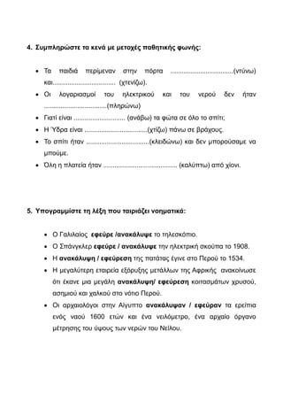 2. Ότι ή ό,τι; Συμπληρώστε σωστά τα κενά.
 Έχεις τα γενέθλιά σου! Αγόρασε ........... θέλεις!
 Σκέφτεται ............ έκανε λάθος που δε δέχτηκε την πρότασή της.
 Είπε ............ θα μας καλέσει όλους στο πάρτι της.
 .............. και αν του πεις δεν αλλάζει γνώμη.
 Θέλω να σου πω ......... έχω κουραστεί σ' αυτή τη δουλειά.
 ......... και να κάνω, ποτέ του δεν μένει ευχαριστημένος.
3. -Ται ή -τε ; Συμπληρώστε σωστά τις καταλήξεις:
 Τι σκέφτετ...... τόση ώρα και κάθετ.... μόνος του;
 Θέλε..... να πάμε εκδρομή;
 Το ποδόσφαιρο παίζε.... με μία μπάλα και δύο τέρματα. Εσείς
παίζετ.... ποδόσφαιρο στη γειτονιά σας;
 Αυτό το επιτραπέζιο παιχνίδι παίζε.... με τέσσερις παίχτες.
 Από το μπαλκόνι του σπιτιού μου φαίνε....... το γήπεδο
 Όταν δίνε.... χρήματα, πρέπει να προσέχε.... τα ρέστα.
4. Συμπληρώστε τα κενά με μετοχές παθητικής φωνής:
 Τα παιδιά περίμεναν στην πόρτα ..................................(ντύνω)
και.................................. (χτενίζω).
 Οι λογαριασμοί του ηλεκτρικού και του νερού δεν ήταν
..................................(πληρώνω)
 Γιατί είναι ............................ (ανάβω) τα φώτα σε όλο το σπίτι;
 Η Ύδρα είναι ..................................(χτίζω) πάνω σε βράχους.
 Το σπίτι ήταν ..................................(κλειδώνω) και δεν μπορούσαμε να
 