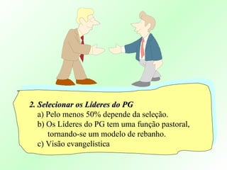 2. Selecionar os Líderes do PG2. Selecionar os Líderes do PG
a) Pelo menos 50% depende da seleção.
b) Os Líderes do PG tem uma função pastoral,
tornando-se um modelo de rebanho.
c) Visão evangelística
 