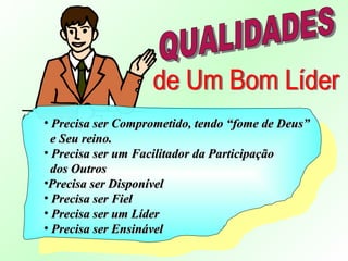 • Precisa ser Comprometido, tendo “fome de Deus”Precisa ser Comprometido, tendo “fome de Deus”
e Seu reino.e Seu reino.
• Precisa ser um Facilitador da ParticipaçãoPrecisa ser um Facilitador da Participação
dos Outrosdos Outros
•Precisa ser DisponívelPrecisa ser Disponível
• Precisa ser FielPrecisa ser Fiel
• Precisa ser um LíderPrecisa ser um Líder
• Precisa ser EnsinávelPrecisa ser Ensinável
 
