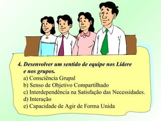 4. Desenvolver um sentido de equipe nos Lídere4. Desenvolver um sentido de equipe nos Lídere
e nos grupos.e nos grupos.
a) Consciência Grupal
b) Senso de Objetivo Compartilhado
c) Interdependência na Satisfação das Necessidades.
d) Interação
e) Capacidade de Agir de Forma Unida
 