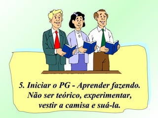 5. Iniciar o PG - Aprender fazendo.5. Iniciar o PG - Aprender fazendo.
Não ser teórico, experimentar,Não ser teórico, experimentar,
vestir a camisa e suá-la.vestir a camisa e suá-la.
 
