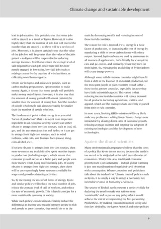 Climate change and sustainable development
9
lead to job creation. It is probably true that some jobs
will be created as a result of Kyoto. However, it is also
highly likely that the number of jobs lost will exceed the
number that are created – so there will be a net loss of
jobs. Moreover, it is almost certainly true that the value
of the jobs lost will be greater than the value of the jobs
gained – so Kyoto will be responsible for reducing
average incomes. It will also reduce the average level of
skill required for each job, since there will be more
people engaged in low-value, low-skill jobs such as
mixing cement for the creation of wind turbines, or
collecting wood from coppices.
Others see in Kyoto and associated policies, such as
carbon trading programmes, opportunities to make
money. Again, it is true that some people will probably
make money out of Kyoto. However, it is also true that
the amount of money gained will almost certainly be
smaller than the amount of money lost. And the number
of people who benefit will almost certainly be smaller
than the number of people who lose.
The fundamental point is that energy is an essential
‘factor of production’; that is to say it is an important
ingredient in all economic activity. Society can either
obtain its energy from low-cost sources, such as coal, oil,
gas, and (to an extent) nuclear and hydro, or it can get
its energy from high-cost sources, such as wind
turbines, solar cells, and biomass fuels (wood, dung,
corn-alcohol, etc.).
If society obtains its energy from low-cost sources, then
more resources are available to be spent on other inputs
to production (including wages), which means that
economic growth occurs at a faster pace and people earn
more money while doing more fulfilling jobs. If society
obtains its energy from high-cost sources, then there
will be correspondingly fewer resources available for
wages and growth-enhancing activities.
So, by increasing the cost of all forms of energy, Kyoto
and similar policies will reduce the total number of jobs,
reduce the average level of skill of workers, and reduce
the rate of economic growth. This is hardly a recipe for a
more sustainable economy or society.
While such policies would almost certainly reduce the
differential in income and wealth between people in rich
and people in poor countries, they would do so in the
main by destroying wealth and reducing income of
those in rich countries.
The reason for this is twofold. First, energy is a basic
factor of production, so increasing the cost of energy by
mandating a shift to lower-carbon forms will reduce
output. Second, hydrocarbons are used by consumers in
all manner of applications, both directly, for example in
cars and gas stoves, and indirectly, when they turn on
their lights. So, reducing the availability of hydrocarbons
will create energy poverty.
Although some middle-income countries might benefit
from a shift in the location of industrial production, for
the most part people in poor countries would suffer –
those in the poorest countries, especially, because they
have little industrial capacity. The reason is that
reducing income in rich countries will reduce demand
for all products, including agriculture, textiles, and
apparel, which are the main products currently exported
from poor to rich countries.
In most cases, limiting GHG emissions will very likely
make any problems resulting from climate change more
intractable by slowing down rates of economic growth,
reducing average incomes and limiting the adoption of
existing technologies and the development of new
technologies.
Against the dismal scientists
Many environmental campaigners believe that the costs
of a policy like Kyoto do not matter, because the earth is
too sacred to be subjected to the cold, crass theories of
economists. Under this view, traditional economic
growth itself is unsustainable – indeed, global warming
is just one manifestation of mankind’s evil obsession
with consumption. When economists and politicians
talk about the tradeoffs of ‘climate control’ policies such
as Kyoto, it is simply a way to dodge a necessary, nay
inevitable reversal of humanity’s evil ways.
The spectre of fireball earth presents a perfect vehicle for
declaring the need to make our actions more
‘sustainable’ and to pursue any policy which would
achieve the end of extinguishing the fire; preventing
Prometheus. By making consumption more costly and
thus less desirable, the Kyoto Protocol and other policies
 