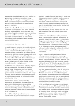 Climate change and sustainable development
10
would reduce economic activity sufficiently to please the
puritans and, it is hoped, to stem climate change
altogether. For these people, humanity plays second
fiddle to environmental protection. Their logic implies
that the earth’s value is infinite and that it must be
protected at any cost.
In the real world, individuals must use some metric to
decide how to use their scarce time, money and other
resources in myriad ways to fit their individual goals
and desires. The preferred metric of many such decisions
is financial cost. This is no less true with regard to
sustainable development. There are many paths to
sustainability, but to decide which one to follow we
must establish priorities.
Adaptation through ‘aid’?
A parallel strategy to mitigation advocated by NGOs and
international agencies is that of ‘adaptation’ to climate
change. ‘Adaptation’ for these folks has generally
tended to mean increased foreign aid transfers from the
governments of wealthy countries to the governments of
poor countries for projects that would enable poor
countries to deal with specific effects of climate change.
It is argued, for instance, that direct infrastructure
projects in poor countries, such as drainage ditches,
should be funded by wealthy countries.
Such foreign aid is partly motivated by feelings of guilt –
that wealthy countries have caused the problem of
climate change by consuming energy and creating
wealth, and that wealth transfers are needed to help
poor countries to deal with climate impacts. The foreign
aid carrot may also be used to encourage poor countries
to assume obligations under the Kyoto Protocol to cut
emissions after 2012.
Yet transfers of financial resources from the
governments of rich countries to the governments of
poor countries have been largely unsuccessful in
stimulating adaptation. Consider figures 3 and 4, which
show the relationships between cumulative per capita
spending on aid and economic growth (3) and changes
in life expectancy (4).
From 1975 to 2002, foreign aid made no net
contribution to the economic development of recipient
countries. The governments of two countries, Gabon and
Nicaragua both received over $2000 in aid per capita, yet
GDP per capita in both fell by more than $2000 – a
remarkable feat! Even a narrow focus on the period
1990–2002 offers no more encouragement, suggesting
that the alleged ‘reforms’ of aid spending have had little
impact on its productivity.
Figure 4 is perhaps the most striking. Since 1960, aid
has – on average – had no perceptible impact on life
expectancy.
Aid has been a failure because a lack of government
funds is not the primary problem in poor countries. To
illustrate, consider the case of Nigeria – a country which
happens to contain one of the largest oil deposits on the
planet. Oil wealth in Nigeria has been controlled by
government officials – until recently it was in the hands
of the murderous kleptocrat General Sanai Abache –
who used it to line their pockets and keep the politically
important elite happy, rather than to promote
development.
There is little point to pouring money into a country
whose government has no intention to encourage
economic development and the elimination of poverty.
Indeed, as Mengistu showed in Ethopia, Mobutu in Zaire,
Pol Pot in Cambodia, and Idi Amin in Uganda, dictators
will happily accept ‘aid’ if it helps to prop up their regime.
In such cases, government-to-government transfers are
not merely counterproductive, they are murderous.
The more fundamental problem is that ‘aid’ is based on
a largely false premise, namely that poverty itself is a
barrier to development. In general this is simply not
true. Economic development in Western Europe did not
require massive redistribution from the rich to the poor.
Rather, it required a change in the structure of Europe’s
institutions; a move away from the feudal system of the
early middle ages to a trading economy.
While sub-Saharan Africa now appears to be facing a
genuine crisis, in the form of disease (HIV/AIDS) that is
destroying the economically productive sector of society,
it is probably unique in the world (if not world history)
in requiring external assistance to escape from such a
quagmire. And even then, such assistance is unlikely to
lead to significant growth; rather, it might merely
prevent total economic collapse.
 
