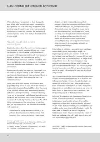 Climate change and sustainable development
12
What aid schemes have done is to short-change the
poor. While aid is given in their name, bureaucracies
have generally not used aid in ways that benefit poor
people at large. If countries are to develop sustainably,
institutional reforms that eliminate the fundamental
causes of poverty are far more likely to deliver benefits
to poor people.
Wealth, health and a clean
environment
Empirical evidence from the past two centuries suggests
that economic growth, human wellbeing and a clean
environment go hand-in-hand. Increased wealth is
associated with improvements in nearly every aspect of
human well-being and environmental quality.11
Wealthier people live longer, are better nourished, have
lower mortality rates, have better access to clean water,
sanitation, and education, and benefit from a cleaner
environment.
Environmental quality has improved dramatically over
the course of the past century in rich countries, with
significant declines in air and water pollution. The air in
London is now cleaner than at any time since the
sixteenth century.12
At the turn of the 20th century, British towns were
plagued by smog caused in large part by the burning of
coal in relatively simple household fires. Over the course
of the following four decades, households gradually –
and almost entirely voluntarily – switched to burning
‘town gas’ in increasingly sophisticated heating systems.
The result was a dramatic reduction in pollution and
associated ill-health. By the time of the Clean Air Act of
1956, which mandated the replacement of coal fires
with gas, electricity or coal, the transition was already
well under way:
Prosperity and technology were once responsible for air
pollution. Today they are essential for its cleanup. Their
transition – from problems to solutions – began toward
the latter part of the [nineteenth] century with the
emergence of new, clean energy sources and more efficient
combustion technologies, and gathered steam through
the twentieth century. And through the decades, one by
one, the various pollutants were brought under control,
each being forced through an environmental transition.
As if in accordance with a grand design, the most
obvious and the easiest-to-control problems were
addressed before others, with each pollutant’s transition
being determined by factors dependent ultimately on
prosperity and technology.13
Even indoor air pollution – among the most significant
causes of early death amongst poor people – is
improving as people in poor countries switch from
poorly-flued wood and dung fires to more efficient and
cleaner fuels such as gas and electricity, or simply better,
more efficient stoves. But these changes are only
possible with increases in income, which enable the
purchase of superior technologies and encourage people
to spend money on more efficient goods because their
time is no longer efficiently spent gathering wood and
dung for fuel.
Access to existing and new technologies allows people to
use their resources more efficiently, to be healthier and
to live a more benign existence. Such technologies are
not an end in themselves: they allow people to work
fewer hours and with less effort, to earn a living rather
than subsist, to control their environment and to invest
in the future of their children, their community and
their country, as well as their environment.
Economic development and the associated increases in
wealth, enhanced technologies and improved
infrastructure have been the primary drivers of the
improvement in the lives of people globally. Increased
wealth means that can children go to school rather than
working on the farm. Improved technologies enable the
eradication of water-borne diseases. Improved
infrastructure means children can obtain the variety of
foods and medicines that will enable them to grow up
and live healthy, happy, long lives.
11 Goklany, I. (1999). Clearing the Air: The Real Story of the War on Air
Pollution. Washington, DC: Cato Institute. p.155.
12 Lomborg, B. (2001) The Skeptical Environmentalist, p. 165 (figure
86). Cambridge: Cambridge University Press.
13 Goklany, I. (1998) “The Environmental Transition to Air Quality”
Regulation, Vol. 21, No. 4
 