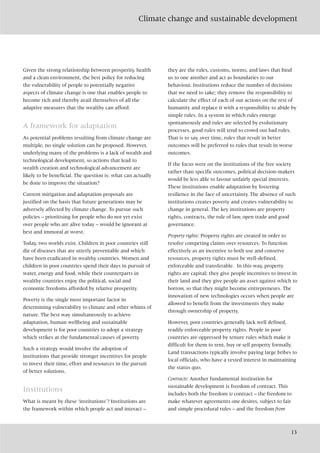 Climate change and sustainable development
13
Given the strong relationship between prosperity, health
and a clean environment, the best policy for reducing
the vulnerability of people to potentially negative
aspects of climate change is one that enables people to
become rich and thereby avail themselves of all the
adaptive measures that the wealthy can afford.
A framework for adaptation
As potential problems resulting from climate change are
multiple, no single solution can be proposed. However,
underlying many of the problems is a lack of wealth and
technological development, so actions that lead to
wealth creation and technological advancement are
likely to be beneficial. The question is: what can actually
be done to improve the situation?
Current mitigation and adaptation proposals are
justified on the basis that future generations may be
adversely affected by climate change. To pursue such
policies – prioritising for people who do not yet exist
over people who are alive today – would be ignorant at
best and immoral at worst.
Today, two worlds exist. Children in poor countries still
die of diseases that are utterly preventable and which
have been eradicated in wealthy countries. Women and
children in poor countries spend their days in pursuit of
water, energy and food, while their counterparts in
wealthy countries enjoy the political, social and
economic freedoms afforded by relative prosperity.
Poverty is the single most important factor in
determining vulnerability to climate and other whims of
nature. The best way simultaneously to achieve
adaptation, human wellbeing and sustainable
development is for poor countries to adopt a strategy
which strikes at the fundamental causes of poverty.
Such a strategy would involve the adoption of
institutions that provide stronger incentives for people
to invest their time, effort and resources in the pursuit
of better solutions.
Institutions
What is meant by these ‘institutions’? Institutions are
the framework within which people act and interact –
they are the rules, customs, norms, and laws that bind
us to one another and act as boundaries to our
behaviour. Institutions reduce the number of decisions
that we need to take; they remove the responsibility to
calculate the effect of each of our actions on the rest of
humanity and replace it with a responsibility to abide by
simple rules. In a system in which rules emerge
spontaneously and rules are selected by evolutionary
processes, good rules will tend to crowd out bad rules.
That is to say, over time, rules that result in better
outcomes will be preferred to rules that result in worse
outcomes.
If the focus were on the institutions of the free society
rather than specific outcomes, political decision-makers
would be less able to favour unfairly special interests.
These institutions enable adaptation by fostering
resilience in the face of uncertainty. The absence of such
institutions creates poverty and creates vulnerability to
change in general. The key institutions are property
rights, contracts, the rule of law, open trade and good
governance.
Property rights: Property rights are created in order to
resolve competing claims over resources. To function
effectively as an incentive to both use and conserve
resources, property rights must be well-defined,
enforceable and transferable. In this way, property
rights are capital; they give people incentives to invest in
their land and they give people an asset against which to
borrow, so that they might become entrepreneurs. The
innovation of new technologies occurs when people are
allowed to benefit from the investments they make
through ownership of property.
However, poor countries generally lack well defined,
readily enforceable property rights. People in poor
countries are oppressed by tenure rules which make it
difficult for them to rent, buy or sell property formally.
Land transactions typically involve paying large bribes to
local officials, who have a vested interest in maintaining
the status quo.
Contracts: Another fundamental institution for
sustainable development is freedom of contract. This
includes both the freedom to contract – the freedom to
make whatever agreements one desires, subject to fair
and simple procedural rules – and the freedom from
 