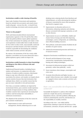 Climate change and sustainable development
15
Institutions enable a wide sharing of benefits
Open trade, freedom of movement and regulations
based on rational risk assessments and sound science
enable all people – not just the elite – to benefit from
modern technology, investment and economic growth.
‘Power to the people’?
NGOs and democratically deficient international
organisations (agencies of the UN and the like) often
claim that global problems require global regulations.
One of their motivations for making such claims is that
such regulations would enable them to make decisions
for the world. In other words, unaccountable, unelected
bureaucrats and their friends in the NGO community
would be responsible for determining the conditions
under which economic activities take place.
By contrast, the institutions of the free society, while
imperfect, nevertheless are far more democratic than a
global regulatory agency could ever hope to be.
Institutions enable humanity to share knowledge
and disperse the effects of future risk and
uncertainty
Sophisticated financial markets, including futures
markets and insurance, in conjunction with other
elements of modern wealthy economies, help human
beings to cope more effectively with risk and
uncertainty. By contrast, such markets are largely absent
in poor countries because they lack institutions that
underpin them, which is yet another reason that the
poor are more vulnerable to risk and uncertainty.
Over time, as economic conditions are improved by
institutional reforms, poor countries would experience
the kinds of improvements in living conditions that
wealthier countries have experienced, increasing their
resilience and decreasing their vulnerability to
unforeseen circumstances.
The adoption of the institutions of the free society by
poor countries would lead to:
■ Improvements in water and wastewater
management, thereby enhancing access to safe
drinking water, reducing deaths from diarrhoea and
related diseases, as well as decreasing the incidence
of diseases transmitted by insects like mosquitoes
that breed in stagnant water.
■ Improvements in education and access to
information, enhancing sanitation and reducing
diseases associated with improper sanitation, as well
as other diseases.
■ Improvements in access to affordable, reliable and
cleaner forms of energy and other life-improving
technologies, such as refrigeration, air conditioning,
more efficient building structures.
■ More political, social and economic freedoms for all
members of a given society.
■ Enhanced environmental protection and better use
of natural resources.
Adoption of institutions would likewise encourage
■ Research and development of new energy,
construction, transportation, food production,
heating and cooling technologies.
■ Investment in infrastructure projects which are
genuinely –rather than politically – useful.
■ Faster transitions when changes, catastrophes and
crises occur.
■ Economic diversification and higher incomes – as
people’s labour becomes more valuable, fewer people
are engaged in lower-value economic activities such
as agriculture.
How can sustainable development be
achieved?
Sustainable development is a phrase often employed
carelessly to imply that poverty, environmental
degradation, disease, and other problems afflicting the
world are predominantly caused by, and therefore are
the responsibility of, wealthy countries.
According to this view – one widely held by
organisations claiming to represent the interests of the
environment, consumers, the poor, and the sick – people
 