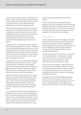 Climate change and sustainable development
16
in the rich world consume too great a proportion of the
world’s resources and emit too great a proportion of the
world’s pollution; they exploit people in the poor world
by paying too little for coffee and bananas and by
making them pay too much for pharmaceuticals.
The solution typically offered by those who follow this
interpretation of ‘sustainable development’ is to impose
swingeing restrictions on the use of resources, wide-
ranging interventions in the governance and behaviour
of multinational companies, and restrictions on
international trade. These interventions would be
enacted and enforced through various international
agencies.
An alternative view – and one that is more consonant
with the thinking represented in this report – holds that
the world is generally improving and that the rich world
in particular has adopted, for the most part, institutions
and policies that are sustainable. Broadly speaking, that
means the institutions outlined above – property rights,
contracts, the rule of law and effective legal systems,
open trade and good governance.
According to this view, most of the problems of the poor
world result not from the actions of those in wealthy
countries but from the adoption of unsustainable
policies by governments in poor countries. Sadly, as the
plight of most poor countries suggests, few countries
have come close to instituting such systems of good
governance and decentralised decision-making.
In particular, attempts to plan economies have proved
disastrous in the Soviet Union and elsewhere. Lack of
adequately defined and readily enforceable property
rights – often the result of well-meaning but utterly
misguided government intervention – holds back
economic development in many countries, while red
tape stifles entrepreneurial activity and perpetuates
poverty.
As a general rule, institutions that are compatible with
human nature are more likely to result in appropriate
levels of environmental protection and conservation of
natural resources. One institution in particular – private
property – has been shown to have such characteristics.
When combined with the rule of law, which enables
people to enforce and transfer what they own, private
property encourages individuals to care for their
property.
While such institutions do not guarantee human
happiness, they can be considered a critical step towards
humanity’s well-being. Uncertainty about the future has
defined human existence. That is one of the reasons the
institutions of the free society have evolved: they help
humanity more effectively cope with change.
Conclusions
Climatic change may turn out to be benign or harmful –
we do not know. But in the context of this uncertainty,
policies that are narrowly focused on adaptation to
possible negative effects are short-sighted and may even
be counterproductive. Policies aimed at mitigation
through control of atmospheric carbon are almost
certainly counterproductive.
The political commentator, HL Mencken, once said that
‘for every problem there is a solution that is simple,
direct and wrong’. In the case of climate change the
simple, direct and wrong solution is to impose
restrictions on emissions of greenhouse gases.
A more constructive perspective suggests that poverty
exacerbates all sorts of problems, whether or not they
are caused by changes in the earth’s climate. Under this
view, only by eliminating poverty can we solve the
myriad problems that prevent humans from achieving
sustainable development.
Development is not just about fulfilling poor people’s
basic needs, but allowing them to choose how they
develop and to choose which technologies they use. We
have a moral responsibility towards fellow human
beings who are alive today to ensure that this happens.
 