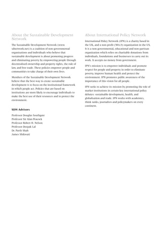 About International Policy Network
International Policy Network (IPN) is a charity based in
the UK, and a non-profit (501c3) organization in the US.
It is a non-governmental, educational and non-partisan
organization which relies on charitable donations from
individuals, foundations and businesses to carry out its
work. It accepts no money from government.
IPN’s mission is to empower individuals and promote
respect for people and property in order to eliminate
poverty, improve human health and protect the
environment. IPN promotes public awareness of the
importance of this vision for all people.
IPN seeks to achieve its mission by promoting the role of
market institutions in certain key international policy
debates: sustainable development, health, and
globalisation and trade. IPN works with academics,
think tanks, journalists and policymakers on every
continent.
About the Sustainable Development
Network
The Sustainable Development Network (www.
sdnetwork.net) is a coalition of non-governmental
organisations and individuals who believe that
sustainable development is about promoting progress
and eliminating poverty by empowering people through
decentralised ownership and property rights, the rule of
law, and free trade. These policies empower people and
communities to take charge of their own lives.
Members of the Sustainable Development Network
believe that the best way to create sustainable
development is to focus on the institutional framework
in which people act. Policies that are based on
institutions are more likely to encourage individuals to
make the best use of their resources and to protect the
environment.
SDN Advisors
Professor Douglas Southgate
Professor Sir Alan Peacock
Professor Robert H. Nelson
Professor Deepak Lal
Dr. Parth Shah
James Shikwati
 