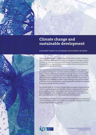 Climate change and
sustainable development
A BLUEPRINT FROM THE SUSTAINABLE DEVELOPMENT NETWORK
Human welfare is inextricably linked to the earth’s climate. Similar to
other life forms, the manner in which we respond to change is critical
not only to survival, but to our well-being. The prospect of climatic
change offers an opportunity to re-evaluate how we prioritise our
approaches to global problems.
The international community promotes ‘mitigation’ and ‘adaptation’
as parallel strategies to cope with adverse impacts of climate change.
Many of these impacts are already occurring, and are exacerbated
by global poverty – and they will not magically disappear if countries
adopt mitigation schemes such as the Kyoto Protocol. Meanwhile,
discussions of ‘adaptation’ revolve around foreign aid schemes, which
in the past have generally been counterproductive and failed to improve
the lives of people in poor countries.
Poor people must not be short-changed again and again by governments
and international agencies. Whether climate change proves benign,
problematic or even catastrophic, the Sustainable Development
Network believes that adaptation must take place in the context of
poverty elimination and truly sustainable development.
This blueprint outlines such an adaptation strategy based on institutions
such as property rights, open trade, the rule of law, freedom of contract
and good governance in general.
SUSTAINABLE DEVELOPMENT NETWORK
www.sdnetwork.net
 