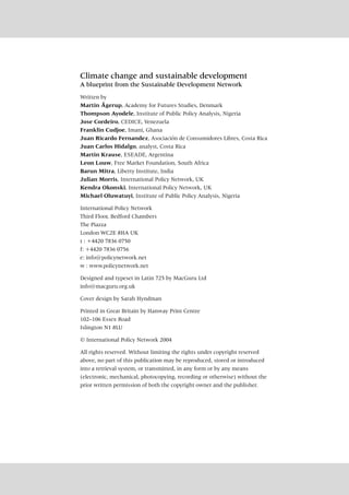 Climate change and sustainable development
A blueprint from the Sustainable Development Network
Written by
Martin Ågerup, Academy for Futures Studies, Denmark
Thompson Ayodele, Institute of Public Policy Analysis, Nigeria
Jose Cordeiro, CEDICE, Venezuela
Franklin Cudjoe, Imani, Ghana
Juan Ricardo Fernandez, Asociación de Consumidores Libres, Costa Rica
Juan Carlos Hidalgo, analyst, Costa Rica
Martin Krause, ESEADE, Argentina
Leon Louw, Free Market Foundation, South Africa
Barun Mitra, Liberty Institute, India
Julian Morris, International Policy Network, UK
Kendra Okonski, International Policy Network, UK
Michael Oluwatuyi, Institute of Public Policy Analysis, Nigeria
International Policy Network
Third Floor, Bedford Chambers
The Piazza
London WC2E 8HA UK
t : +4420 7836 0750
f: +4420 7836 0756
e: info@policynetwork.net
w : www.policynetwork.net
Designed and typeset in Latin 725 by MacGuru Ltd
info@macguru.org.uk
Cover design by Sarah Hyndman
Printed in Great Britain by Hanway Print Centre
102–106 Essex Road
Islington N1 8LU
© International Policy Network 2004
All rights reserved. Without limiting the rights under copyright reserved
above, no part of this publication may be reproduced, stored or introduced
into a retrieval system, or transmitted, in any form or by any means
(electronic, mechanical, photocopying, recording or otherwise) without the
prior written permission of both the copyright owner and the publisher.
 