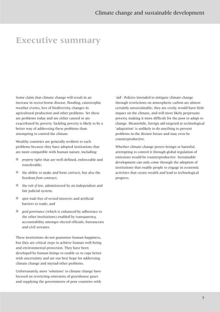 Climate change and sustainable development
3
Executive summary
Some claim that climate change will result in an
increase in vector-borne disease, flooding, catastrophic
weather events, loss of biodiversity, changes in
agricultural production and other problems. Yet these
are problems today and are either caused or are
exacerbated by poverty. Tackling poverty is likely to be a
better way of addressing these problems than
attempting to control the climate.
Wealthy countries are generally resilient to such
problems because they have adopted institutions that
are more compatible with human nature, including:
■ property rights that are well-defined, enforceable and
transferable;
■ the ability to make and form contracts, but also the
freedom from contract;
■ the rule of law, administered by an independent and
fair judicial system;
■ open trade free of vested interests and artificial
barriers to trade; and
■ good governance (which is enhanced by adherence to
the other institutions) enabled by transparency,
accountability amongst elected officials, bureaucrats
and civil servants.
These institutions do not guarantee human happiness,
but they are critical steps to achieve human well-being
and environmental protection. They have been
developed by human beings to enable us to cope better
with uncertainty and are our best hope for addressing
climate change and myriad other problems.
Unfortunately, most ‘solutions’ to climate change have
focused on restricting emissions of greenhouse gases
and supplying the governments of poor countries with
‘aid’. Policies intended to mitigate climate change
through restrictions on atmospheric carbon are almost
certainly unsustainable; they are costly, would have little
impact on the climate, and will most likely perpetuate
poverty, making it more difficult for the poor to adapt to
change. Meanwhile, foreign aid targeted at technological
‘adaptation’ is unlikely to do anything to prevent
problems in the distant future and may even be
counterproductive.
Whether climate change proves benign or harmful,
attempting to control it through global regulation of
emissions would be counterproductive. Sustainable
development can only come through the adoption of
institutions that enable people to engage in economic
activities that create wealth and lead to technological
progress.
 
