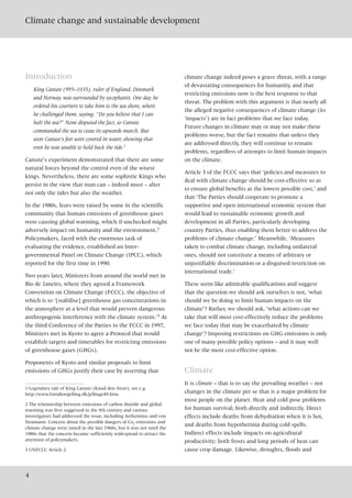 Climate change and sustainable development
4
Introduction
King Canute (995–1035), ruler of England, Denmark
and Norway, was surrounded by sycophants. One day, he
ordered his courtiers to take him to the sea shore, where
he challenged them, saying, “Do you believe that I can
halt the sea?” None disputed the fact, so Canute
commanded the sea to cease its upwards march. But
soon Canute’s feet were covered in water, showing that
even he was unable to hold back the tide.1
Canute’s experiment demonstrated that there are some
natural forces beyond the control even of the wisest
kings. Nevertheless, there are some sophistic Kings who
persist in the view that man can – indeed must – alter
not only the tides but also the weather.
In the 1980s, fears were raised by some in the scientific
community that human emissions of greenhouse gases
were causing global warming, which if unchecked might
adversely impact on humanity and the environment.2
Policymakers, faced with the enormous task of
evaluating the evidence, established an Inter-
governmental Panel on Climate Change (IPCC), which
reported for the first time in 1990.
Two years later, Ministers from around the world met in
Rio de Janeiro, where they agreed a Framework
Convention on Climate Change (FCCC), the objective of
which is to ‘[stabilise] greenhouse gas concentrations in
the atmosphere at a level that would prevent dangerous
anthropogenic interference with the climate system.’3 At
the third Conference of the Parties to the FCCC in 1997,
Ministers met in Kyoto to agree a Protocol that would
establish targets and timetables for restricting emissions
of greenhouse gases (GHGs).
Proponents of Kyoto and similar proposals to limit
emissions of GHGs justify their case by asserting that
climate change indeed poses a grave threat, with a range
of devastating consequences for humanity, and that
restricting emissions now is the best response to that
threat. The problem with this argument is that nearly all
the alleged negative consequences of climate change (its
‘impacts’) are in fact problems that we face today.
Future changes in climate may or may not make these
problems worse, but the fact remains that unless they
are addressed directly, they will continue to remain
problems, regardless of attempts to limit human impacts
on the climate.
Article 3 of the FCCC says that ‘policies and measures to
deal with climate change should be cost-effective so as
to ensure global benefits at the lowest possible cost,’ and
that ‘The Parties should cooperate to promote a
supportive and open international economic system that
would lead to sustainable economic growth and
development in all Parties, particularly developing
country Parties, thus enabling them better to address the
problems of climate change.’ Meanwhile, ‘Measures
taken to combat climate change, including unilateral
ones, should not constitute a means of arbitrary or
unjustifiable discrimination or a disguised restriction on
international trade.’
These seem like admirable qualifications and suggest
that the question we should ask ourselves is not, ‘what
should we be doing to limit human impacts on the
climate’? Rather, we should ask, ‘what actions can we
take that will most cost-effectively reduce the problems
we face today that may be exacerbated by climate
change’? Imposing restrictions on GHG emissions is only
one of many possible policy options – and it may well
not be the most cost-effective option.
Climate
It is climate – that is to say the prevailing weather – not
changes in the climate per se that is a major problem for
most people on the planet. Heat and cold pose problems
for human survival, both directly and indirectly. Direct
effects include deaths from dehydration when it is hot,
and deaths from hypothermia during cold spells.
Indirect effects include impacts on agricultural
productivity; both frosts and long periods of heat can
cause crop damage. Likewise, droughts, floods and
1 Legendary tale of King Canute (Knud den Store), see e.g.
http://www.fortidensjelling.dk/jellinge49.htm.
2 The relationship between emissions of carbon dioxide and global
warming was first suggested in the 9th century and various
investigators had addressed the issue, including Arrhennius and von
Neumann. Concern about the possible dangers of Co2 emissions and
climate change were raised in the late 1960s, but it was not until the
1980s that the concern became sufficiently widespread to attract the
attention of policymakers.
3 UNFCCC Article 2.
 