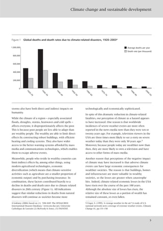 Climate change and sustainable development
5
storms also have both direct and indirect impacts on
humanity.
While the climate of a region – especially associated
floods, droughts, storms, heatwaves and cold spells –
affects everyone, it disproportionately affects the poor.
This is because poor people are less able to adapt than
are wealthy people. The wealthy are able to limit direct
effects by constructing robust buildings, with efficient
heating and cooling systems. They also have wider
access to the better warning systems afforded by mass
media and communications technologies, which enables
them to escape adverse events.
Meanwhile, people who reside in wealthy countries can
limit indirect effects by, among other things, using
modern agricultural technologies, economic
diversification (which means that climate-sensitive
activities such as agriculture are a smaller proportion of
economic output) and by purchasing insurance. In
combination, these factors contributed heavily to a
decline in deaths and death rates due to climate related
disasters in 20th century (Figure 1). All indications
suggest that similar reductions in deaths from natural
disasters will continue as societies become more
technologically and economically sophisticated.
In spite of this dramatic reduction in climate-related
fatalities, our perception of climate as a hazard appears
to have increased. One reason is that worldwide
incidences of severe weather events are more often
reported in the news media now than they were ten or
twenty years ago. For example, television viewers in the
USA are three times more likely to see a story on severe
weather today than they were only 30 years ago.5
Moreover, because people today are wealthier now than
then, they are more likely to own a television and have
access to other forms of mass media.
Another reason that perceptions of the negative impact
of climate may have increased is that adverse climate
events can have large economic consequences for
wealthier societies. The reason is that buildings, homes
and infrastructure are more valuable in wealthy
societies, so the losses are greater when catastrophe
hits. Indeed, climate-related economic losses in the USA
have risen over the course of the past 100 years.
Although the absolute size of losses has risen, the
relative size of these losses as a portion of wealth has
remained constant, or even fallen.
Figure 1 Global deaths and death rates due to climate-related disasters, 1920–20034
1920–29
1930–39
1940–49
1950–59
1960–69
1970–79
1980–89
1990–99
2000–03
0
200,000
400,000
600,000
800,000
1,000,000 Average deaths per year
Death rate (per thousand)
4 Goklany (2004) based on (1) ‘EM-DAT: The OFDA/CRED
International Disaster Database,’ www.em-dat.net, Universite
Catholique de Louvain (2) McEvedy & Jones, (3) FAOSTAT.
5 Unger, S. (1999). Is strange weather in the air? A study of U.S.
national network news coverage of extreme weather events. Climatic
Change 41, pp.133–150
 