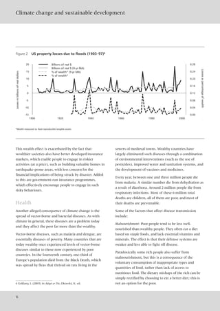 This wealth effect is exacerbated by the fact that
wealthier societies also have better developed insurance
markets, which enable people to engage in riskier
activities (at a price), such as building valuable homes in
earthquake-prone areas, with less concern for the
financial implications of being struck by disaster. Added
to this are government-run insurance programmes,
which effectively encourage people to engage in such
risky behaviours.
Health
Another alleged consequence of climate change is the
spread of vector-borne and bacterial diseases. As with
climate in general, these diseases are a problem today
and they affect the poor far more than the wealthy.
Vector-borne diseases, such as malaria and dengue, are
essentially diseases of poverty. Many countries that are
today wealthy once experienced levels of vector-borne
diseases similar to those now experienced by poor
countries. In the fourteenth century, one-third of
Europe’s population died from the Black Death, which
was spread by fleas that thrived on rats living in the
sewers of medieval towns. Wealthy countries have
largely eliminated such diseases through a combination
of environmental interventions (such as the use of
pesticides), improved water and sanitation systems, and
the development of vaccines and medicines.
Every year, between one and three million people die
from malaria. A similar number die from dehydration as
a result of diarrhoea. Around 2 million people die from
respiratory infections. Most of these 6 million total
deaths are children, all of them are poor, and most of
their deaths are preventable.
Some of the factors that affect disease transmission
include:
Malnourishment: Poor people tend to be less well-
nourished than wealthy people. They often eat a diet
based on staple foods, and lack essential vitamins and
minerals. The effect is that their defense systems are
weaker and less able to fight off disease.
Paradoxically some rich people also suffer from
malnourishment, but this is a consequence of the
voluntary consumption of inappropriate types and
quantities of food, rather than lack of access to
nutritious food. The dietary mishaps of the rich can be
simply rectified by choosing to eat a better diet; this is
not an option for the poor.
Climate change and sustainable development
6
Figure 2 US property losses due to floods (1903–97)6
*Wealth measured as fixed reproducible tangible assets.
Lossesinbillionsofrealdollars
Lossesaspercentageofwealth
1900 2000
-15
-10
-5
0
5
10
15
20
0.00
0.04
0.08
0.12
0.16
0.20
0.24
0.28Billions of real $
Billions of real $ (9-yr MA)
% of wealth* (9-yr MA)
% of wealth*
1920 1940 1960 1980
6 Goklany, I. (2003) in Adapt or Die, Okonski, K. ed.
 