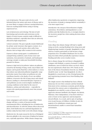 Climate change and sustainable development
7
Lack of information: The poor tend to be less well-
informed about the nature and causes of disease and so
are more likely to engage in disease-causing behaviours,
from not washing hands before eating to having
unprotected sex.
Lack of infrastructure and technology: The lack of well-
functioning road networks and restrictions on the
import of trucks in poor countries make it difficult to
distribute medicines, especially those that are adversely
affected by high temperatures.
Cultural constraints: The poor typically remain hidebound
by archaic social structures that oppress women. As a
result, women in such societies often suffer from
diseases that no longer affect women in rich societies.
Exposure to disease-causing agents: A combination of
cramped living conditions, lack of clean water and
sanitation, close proximity of animals, and inadequate
sewerage conspire to make poor households breeding
grounds for disease.
Exposure to high levels of air pollution: Indoor air pollution
caused by the burning of dung, wood, crop residues and
impure coal in poorly-flued fires (often indoors) is worse
than almost any industrial pollution imaginable. Large
particulate matter from indoor air pollution not only
contributes heavily to the deaths of over one million
children, it increases the risk of lung cancer and related
diseases, leading to a shortened lifespan. Exposure to
such pollution can also result in higher morbidity by
creating conditions in the body for the onset of
blindness, asthma and tuberculosis – especially for
women who spend proportionately more time around
such smoke.
Environment
Some campaigners and scientists suggest that climate
change will have a variety of incontrovertible
environmental effects, including the loss of biodiversity
and desertification. As with the climate effects discussed
above, both biodiversity loss and land degradation are
realities today but have little to do with climate change.
Biodiversity loss: the main reason for the loss of biological
diversity globally is the conversion of habitat for human
uses, especially agriculture. While climate change may
affect biodiversity (positively or negatively), improving
the incentives of people to manage habitat sustainably is
a far more urgent issue.7
Desertification: the concept of desertification is highly
contentious. Nevertheless, lad degradation is a real
problem and, like biodiversity loss, is strongly related to
the incentives people face when making decisions about
resource use.8
Flooding
Some allege that climate change will lead to rapidly
rising sea levels, causing flooding in low-lying areas and
displacing large numbers of people. Bangladesh is often
cited as a country particularly at risk because a large
proportion of its 130 million inhabitants live in a low-
lying river delta which periodically experiences massive
flooding and other severe weather events.
But is climate change the real threat to Bangladesh?
Compare with Holland, a country of around 11 million
inhabitants, most of which lies below sea-level, which
has not experienced a flood since 1953. Purely on the
basis of the threat of inundation from the sea, Holland
should be more ‘at risk’ than Bangladesh. So why is
Bangladesh so much more at risk of losing human life
and experiencing economic losses from flooding than
Holland?
The simple reason is that Holland has been a liberal
democracy for over three centuries and has benefited
from more-or-less continuous economic growth during
that period. By contrast, prior to independence in 1971,
Bangladesh was ruled by a series of more-or-less
oppressive absentee landlords (the Moguls, the British,
Pakistan). Since independence, it has been ruled by a
series of more-or-less oppressive and incompetent
elected officials. As a result, and in spite of (perhaps
even in part because of) billions of dollars in aid, the
majority of its inhabitants remain poor and
disenfranchised, unable to control their immediate
environment.
7 See e.g. Southgate, D. (1998): Tropical Forest Conservation in Latin
America, Oxford: Oxford University Press.
8 See generally Morris, J. (1995) The Political Economy of Land
Degradation, London: IEA.
 