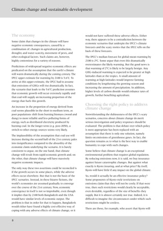 Climate change and sustainable development
8
The economy
Some claim that changes in the climate will have
negative economic consequences, caused by a
combination of: changes in agricultural production,
droughts and water scarcity, movement of pests, and
other ecological factors. Such claims are, however,
highly contentious for a variety of reasons.
Predictions of widespread negative economic effects are
predicated on the assumption that the earth’s climate
will warm dramatically during the coming century. The
IPCC upper estimate for warming by 2100 is 5.6°C. To
arrive at this upper estimate, the IPCC had to assume
that emissions of GHGs will rise dramatically. In fact,
the scenario that leads to the 5.6°C prediction assumes
that economic growth will occur extremely rapidly and
that coal will supply an increasing proportion of the
energy that fuels this growth.
An increase in the proportion of energy derived from
coal seems plausible in the short to medium term, as
poor populations shift from burning biomass (wood and
dung) to more reliable and less polluting forms of
energy, such as distributed electricity produced by
burning coal. In the longer term (e.g. post-2050), a
switch to other energy sources seems very likely.
The implausibility of the assumption that coal use will
increase during the second half of the 21st century pales
into insignificance compared to the absurdity of the
economic claim underlying the scenario. It is barely
consistent to argue, on the one hand, that climate
change will result from rapid economic growth and, on
the other, that climate change will have massively
negative economic impacts.
The only way these two assertions could be reconciled is
if the growth occurs in some places, while the adverse
effects occur elsewhere. But that is not the basis of the
IPCC scenarios. Instead, in these bizarre fictions, the
world’s economies are assumed gradually to converge
over the course of the 21st century. Now, economic
convergence in itself is not so improbable, even though
it implies that by 2100 both Bangladesh and the USA
would have similar levels of economic output. The
problem is that in order for that to happen, Bangladesh
would either have found a highly cost-effective way of
coping with any adverse effects of climate change, or it
would not have suffered these adverse effects. Either
way, there appears to be a contradiction between the
economic scenarios that underpin the IPCC’s climate
forecasts and the scary stories that the IPCC tells on the
back of these forecasts.
The IPCC’s median forecast for global-mean warming by
2100 is 2ºC. Some argue that even this dramatically
overestimates the likely warming. But the good news is
that warming of 2°C is likely to be largely benign. Any
GHG-induced warming is expected to be greater at high
latitudes than at the tropics. A small amount of
warming at high latitudes would improve farming
conditions by lengthening the growing season and
increasing the amount of precipitation. In addition,
higher levels of carbon dioxide would enhance rates of
growth, further benefiting agriculture.
Choosing the right policy to address
climate change
Notwithstanding the dubiousness of the IPCC’s scary
scenarios, concerns about climate change do merit
serious investigation and policy responses should be
evaluated. The problem is that debate over which policy
is most appropriate has been replaced with an
assumption that there is only one solution, namely
limits on emissions of greenhouse gases. In fact, the
question remains as to what is the best way to enable
humanity to cope with such changes.
Some believe that climate change is an exceptional
environmental problem that requires global regulation.
By reducing emissions now, it is said, we buy insurance
against future catastrophic changes. But against what
exactly is Kyoto insuring, and at what price? By itself,
Kyoto will have little if any impact on the global climate.
So, would it actually be an effective insurance policy?
Some proponents of Kyoto-style restrictions on
emissions claim that they will not be costly. If that were
true, then such restrictions would clearly be acceptable,
even desirable, regardless of the size of benefits they
supply. But it is almost certainly not true. Indeed, it is
difficult to imagine the circumstances under which such
restrictions might be costless.
There are those, for example, who assert that Kyoto will
 