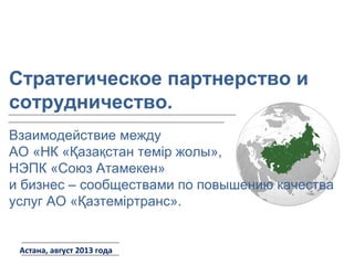Астана, август 2013 года
Взаимодействие между
АО «НК «Қазақстан темір жолы»,
НЭПК «Союз Атамекен»
и бизнес – сообществами по повышению качества
услуг АО «Қазтеміртранс».
Стратегическое партнерство и
сотрудничество.
 