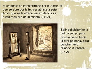El creyente es transformado por el Amor, al
que se abre por la fe, y al abrirse a este
Amor que se le ofrece, su existencia se
dilata más allá de sí mismo. (LF 21)
Salir del aislamiento
del propio yo para
encaminarse hacia
la otra persona, para
construir una
relación duradera.
(LF 27)
 