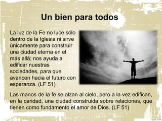 La luz de la Fe no luce sólo
dentro de la Iglesia ni sirve
únicamente para construir
una ciudad eterna en el
más allá; nos ayuda a
edificar nuestras
sociedades, para que
avancen hacia el futuro con
esperanza. (LF 51)
Un bien para todos
Las manos de la fe se alzan al cielo, pero a la vez edifican,
en la caridad, una ciudad construida sobre relaciones, que
tienen como fundamento el amor de Dios. (LF 51)
 