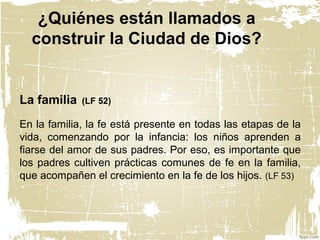 ¿Quiénes están llamados a
construir la Ciudad de Dios?
La familia (LF 52)
En la familia, la fe está presente en todas las etapas de la
vida, comenzando por la infancia: los niños aprenden a
fiarse del amor de sus padres. Por eso, es importante que
los padres cultiven prácticas comunes de fe en la familia,
que acompañen el crecimiento en la fe de los hijos. (LF 53)
 