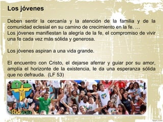 Los jóvenes
Deben sentir la cercanía y la atención de la familia y de la
comunidad eclesial en su camino de crecimiento en la fe. …
Los jóvenes manifiestan la alegría de la fe, el compromiso de vivir
una fe cada vez más sólida y generosa.
Los jóvenes aspiran a una vida grande.
El encuentro con Cristo, el dejarse aferrar y guiar por su amor,
amplía el horizonte de la existencia, le da una esperanza sólida
que no defrauda. (LF 53)
 