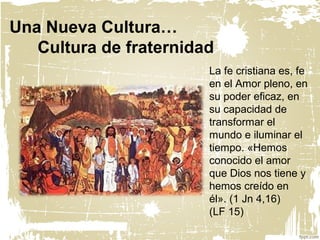 Una Nueva Cultura…
Cultura de fraternidad
La fe cristiana es, fe
en el Amor pleno, en
su poder eficaz, en
su capacidad de
transformar el
mundo e iluminar el
tiempo. «Hemos
conocido el amor
que Dios nos tiene y
hemos creído en
él». (1 Jn 4,16)
(LF 15)
 