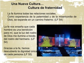 La fe ilumina todas las relaciones sociales.
Como experiencia de la paternidad y de la misericordia de
Dios, se expande en un camino fraterno. (LF 54)
La fe nos enseña que cada
hombre es una bendición
para mí, que la luz del rostro
de Dios me ilumina a través
del rostro del hermano. (LF
54)
Gracias a la fe, hemos
descubierto la dignidad única
de cada persona (LF 55)
Una Nueva Cultura…
Cultura de fraternidad
 