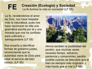 Creación (Ecología) y Sociedad
La fe ilumina la vida en sociedad (LF 55)
Nos enseña a identificar
formas de gobierno justas,
reconociendo que la
autoridad viene de Dios para
estar al servicio del bien
común. (LF 55)
La fe, revelándonos el amor
de Dios, nos hace respetar
más la naturaleza, pues nos
hace reconocer en ella una
gramática escrita por él y una
morada que nos ha confiado
para cultivarla y
salvaguardarla (LF 55)
Afirma también la posibilidad del
perdón, que muchas veces
necesita tiempo, esfuerzo,
paciencia y compromiso; perdón
posible cuando se descubre que el
bien es siempre más originario y
más fuerte que el mal (LF 55)
FEFE
 