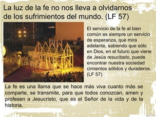 La luz de la fe no nos lleva a olvidarnos
de los sufrimientos del mundo. (LF 57)
El servicio de la fe al bien
común es siempre un servicio
de esperanza, que mira
adelante, sabiendo que sólo
en Dios, en el futuro que viene
de Jesús resucitado, puede
encontrar nuestra sociedad
cimientos sólidos y duraderos.
(LF 57)
La fe es una llama que se hace más viva cuanto más se
comparte, se transmite, para que todos conozcan, amen y
profesen a Jesucristo, que es el Señor de la vida y de la
historia.
 