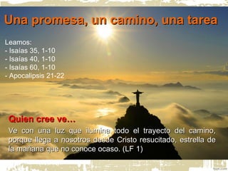 Una promesa, un camino, una tareaUna promesa, un camino, una tarea
Quien cree ve…Quien cree ve…
Ve con una luz que ilumina todo el trayecto del camino,Ve con una luz que ilumina todo el trayecto del camino,
porque llega a nosotros desde Cristo resucitado, estrella deporque llega a nosotros desde Cristo resucitado, estrella de
la mañana que no conoce ocaso. (LF 1)la mañana que no conoce ocaso. (LF 1)
Leamos:
- Isaías 35, 1-10
- Isaías 40, 1-10
- Isaías 60, 1-10
- Apocalipsis 21-22
 