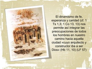 El dinamismo de fe,
esperanza y caridad (cf. 1
Ts 1,3; 1 Co 13, 13) nos
permite así integrar las
preocupaciones de todos
los hombres en nuestro
camino hacia aquella
ciudad «cuyo arquitecto y
constructor iba a ser
Dios» (Hb 11, 10) (LF 57)
 
