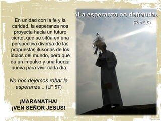 ¡MARANATHA!
¡VEN SEÑOR JESUS!
En unidad con la fe y la
caridad, la esperanza nos
proyecta hacia un futuro
cierto, que se sitúa en una
perspectiva diversa de las
propuestas ilusorias de los
ídolos del mundo, pero que
da un impulso y una fuerza
nueva para vivir cada día.
««La esperanza no defrauda»La esperanza no defrauda»
(Rm 5,5)(Rm 5,5)
No nos dejemos robar la
esperanza... (LF 57)
 