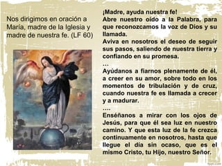 Nos dirigimos en oración a
María, madre de la Iglesia y
madre de nuestra fe. (LF 60)
¡Madre, ayuda nuestra fe!
Abre nuestro oído a la Palabra, para
que reconozcamos la voz de Dios y su
llamada.
Aviva en nosotros el deseo de seguir
sus pasos, saliendo de nuestra tierra y
confiando en su promesa.
…
Ayúdanos a fiarnos plenamente de él,
a creer en su amor, sobre todo en los
momentos de tribulación y de cruz,
cuando nuestra fe es llamada a crecer
y a madurar.
….
Enséñanos a mirar con los ojos de
Jesús, para que él sea luz en nuestro
camino. Y que esta luz de la fe crezca
continuamente en nosotros, hasta que
llegue el día sin ocaso, que es el
mismo Cristo, tu Hijo, nuestro Señor.
 
