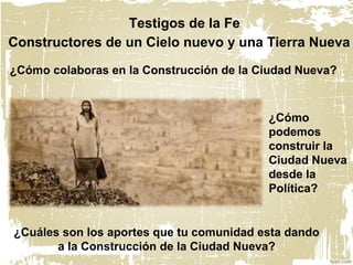 ¿Cómo colaboras en la Construcción de la Ciudad Nueva?
Testigos de la Fe
Constructores de un Cielo nuevo y una Tierra Nueva
¿Cuáles son los aportes que tu comunidad esta dando
a la Construcción de la Ciudad Nueva?
¿Cómo
podemos
construir la
Ciudad Nueva
desde la
Política?
 