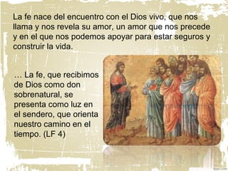 … La fe, que recibimos
de Dios como don
sobrenatural, se
presenta como luz en
el sendero, que orienta
nuestro camino en el
tiempo. (LF 4)
La fe nace del encuentro con el Dios vivo, que nos
llama y nos revela su amor, un amor que nos precede
y en el que nos podemos apoyar para estar seguros y
construir la vida.
 