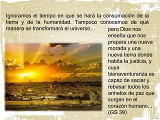 Ignoramos el tiempo en que se hará la consumación de la
tierra y de la humanidad. Tampoco conocemos de qué
manera se transformará el universo… pero Dios nos
enseña que nos
prepara una nueva
morada y una
nueva tierra donde
habita la justicia, y
cuya
bienaventuranza es
capaz de saciar y
rebasar todos los
anhelos de paz que
surgen en el
corazón humano...
(GS 39)
 