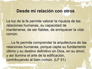 La luz de la fe permite valorar la riqueza de las
relaciones humanas, su capacidad de
mantenerse, de ser fiables, de enriquecer la vida
común.
... La fe permite comprender la arquitectura de las
relaciones humanas, porque capta su fundamento
último y su destino definitivo en Dios, en su amor,
y así ilumina el arte de la edificación,
contribuyendo al bien común. (LF 51)
Desde mi relación con otros
 